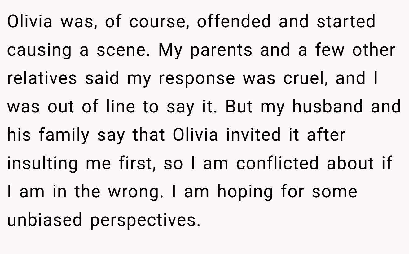 Olivia was, of course, offended and started causing a scene. My parents and a few other relatives said my response was cruel, and I was out of line to say it. But my husband and his family say that Olivia invited it after insulting me first, so I am conflicted about if I am in the wrong. I am hoping for some unbiased perspectives.