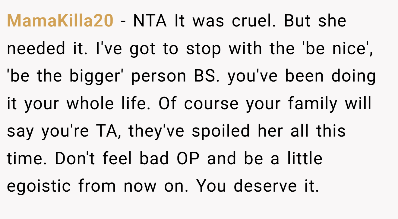 MamaKilla20 − NTA It was cruel. But she needed it. I've got to stop with the 'be nice', 'be the bigger' person BS. you've been doing it your whole life. Of course your family will say you're TA, they've spoiled her all this time. Don't feel bad OP and be a little egoistic from now on. You deserve it.