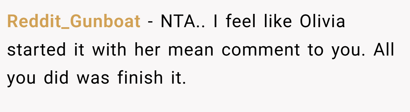 Reddit_Gunboat − NTA.. I feel like Olivia started it with her mean comment to you. All you did was finish it.