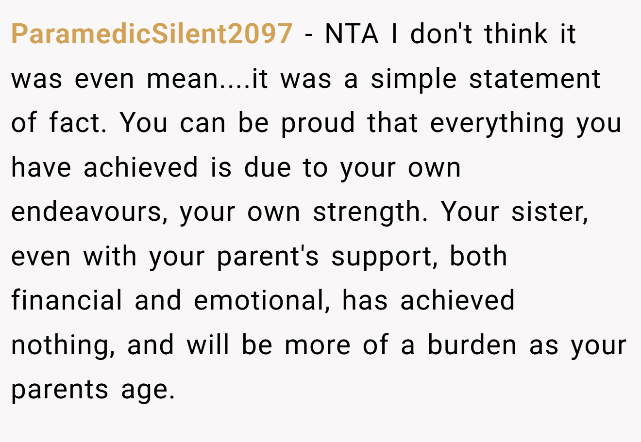 ParamedicSilent2097 − NTA I don't think it was even mean....it was a simple statement of fact. You can be proud that everything you have achieved is due to your own endeavours, your own strength. Your sister, even with your parent's support, both financial and emotional, has achieved nothing, and will be more of a burden as your parents age.