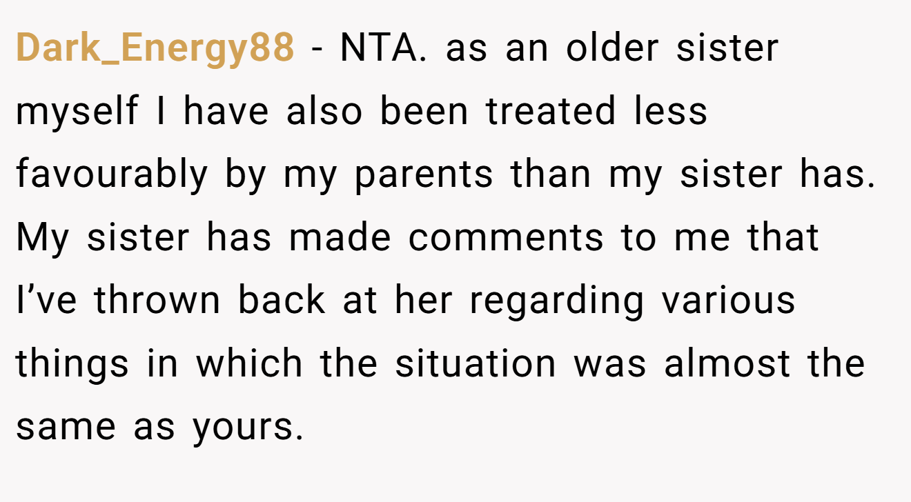 Dark_Energy88 − NTA. as an older sister myself I have also been treated less favourably by my parents than my sister has. My sister has made comments to me that I’ve thrown back at her regarding various things in which the situation was almost the same as yours.