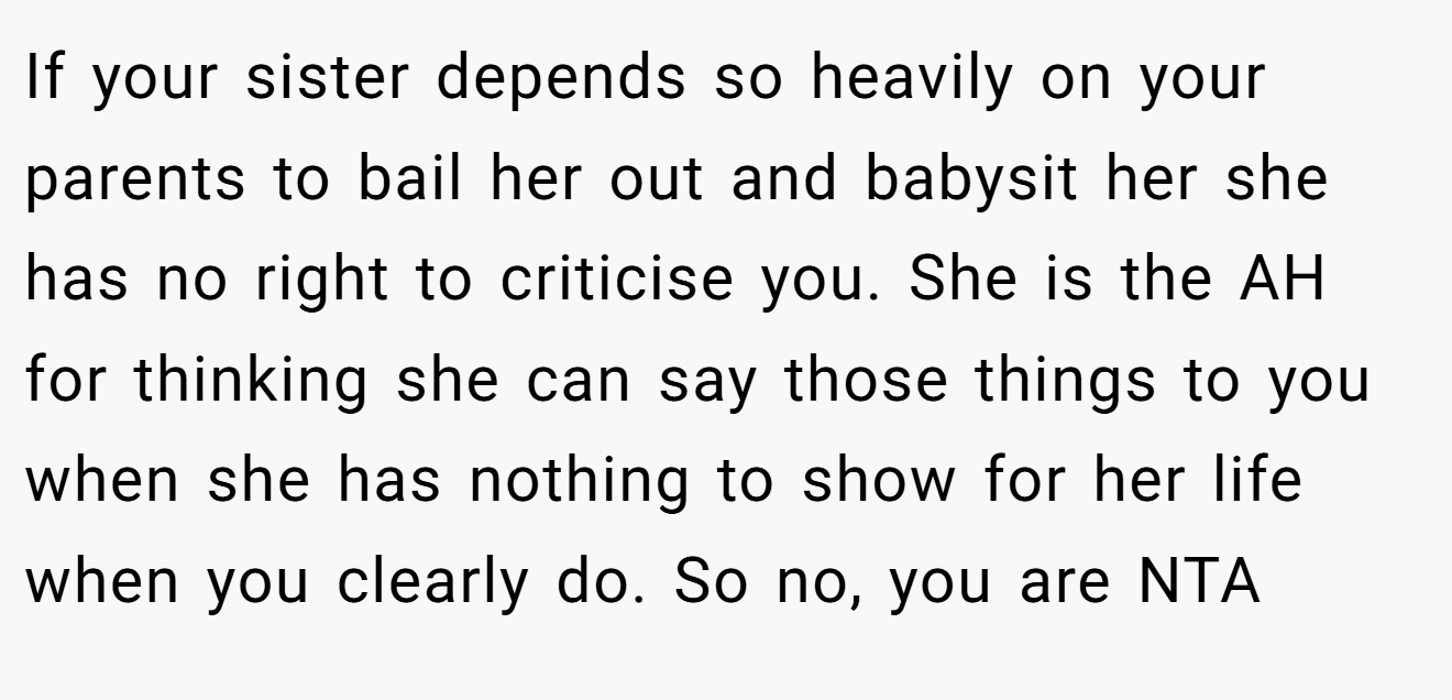 If your sister depends so heavily on your parents to bail her out and babysit her she has no right to criticise you. She is the AH for thinking she can say those things to you when she has nothing to show for her life when you clearly do. So no, you are NTA