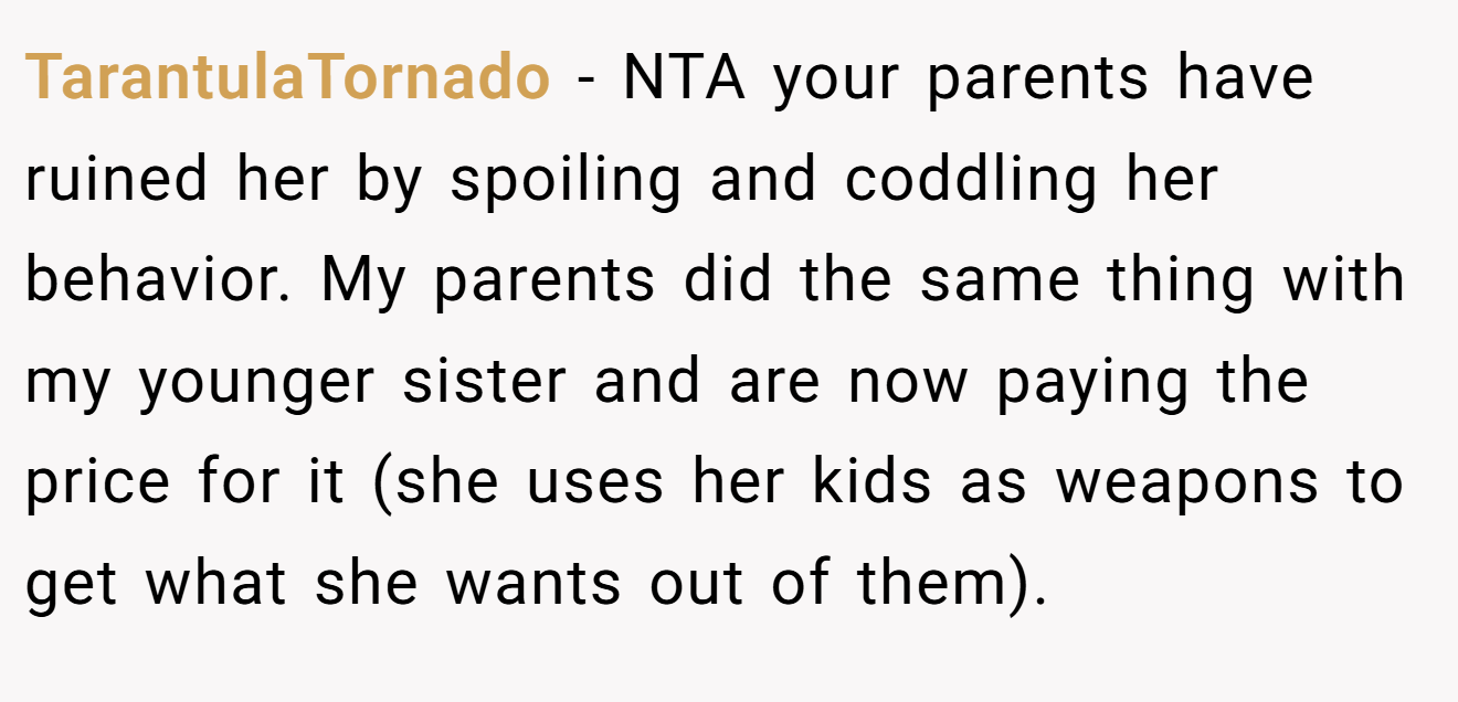 TarantulaTornado − NTA your parents have ruined her by spoiling and coddling her behavior. My parents did the same thing with my younger sister and are now paying the price for it (she uses her kids as weapons to get what she wants out of them).