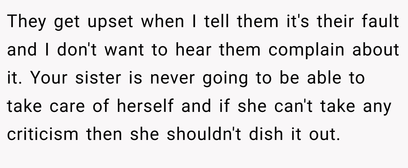 They get upset when I tell them it's their fault and I don't want to hear them complain about it. Your sister is never going to be able to take care of herself and if she can't take any criticism then she shouldn't dish it out.