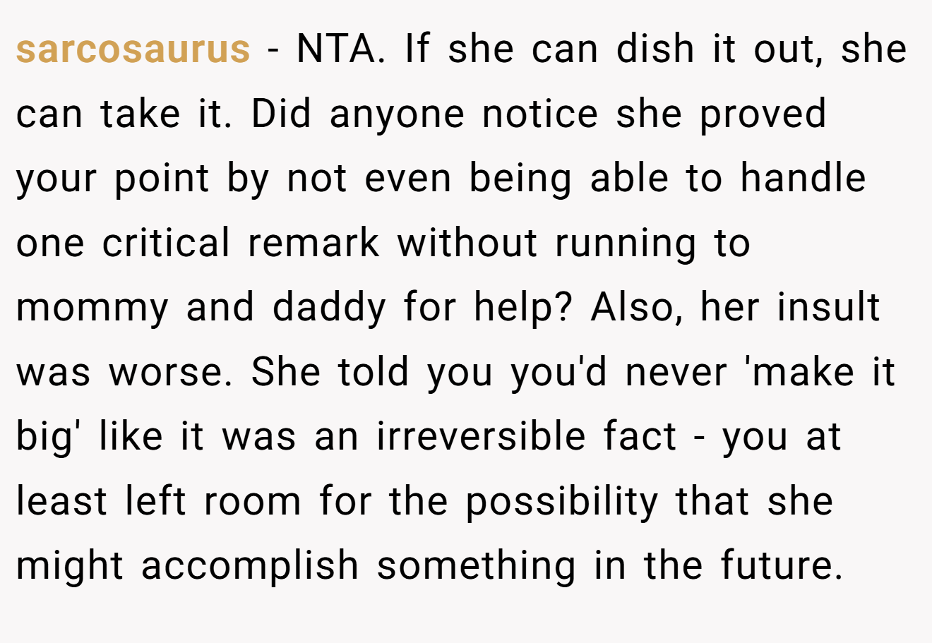sarcosaurus − NTA. If she can dish it out, she can take it. Did anyone notice she proved your point by not even being able to handle one critical remark without running to mommy and daddy for help? Also, her insult was worse. She told you you'd never 'make it big' like it was an irreversible fact - you at least left room for the possibility that she might accomplish something in the future.