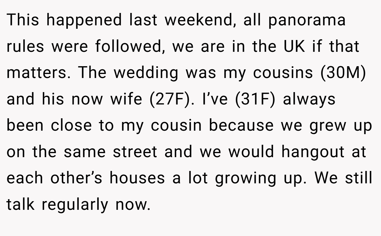 This happened last weekend, all panorama rules were followed, we are in the UK if that matters. The wedding was my cousins (30M) and his now wife (27F). I’ve (31F) always been close to my cousin because we grew up on the same street and we would hangout at each other’s houses a lot growing up. We still talk regularly now.