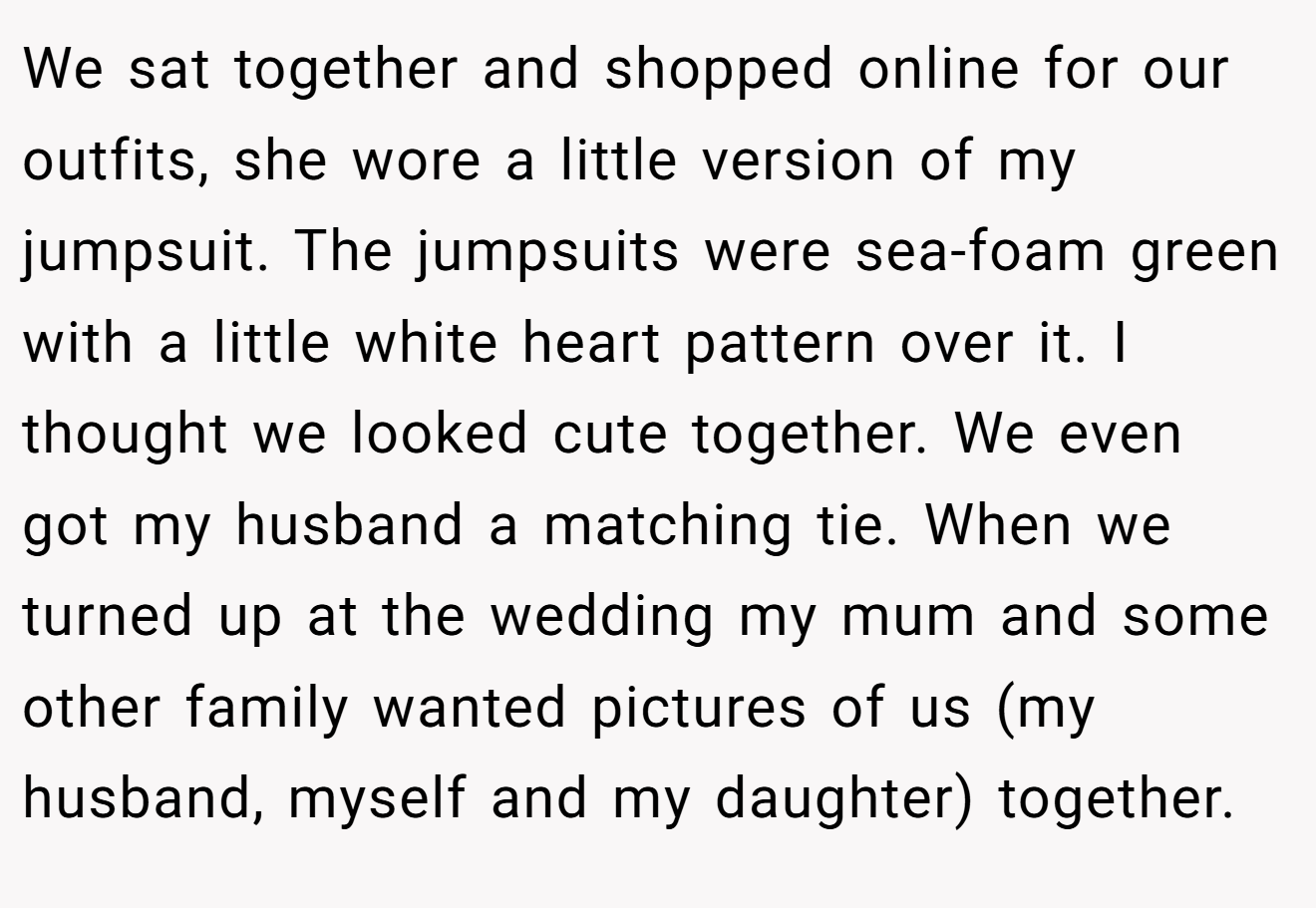 We sat together and shopped online for our outfits, she wore a little version of my jumpsuit. The jumpsuits were sea-foam green with a little white heart pattern over it. I thought we looked cute together. We even got my husband a matching tie. When we turned up at the wedding my mum and some other family wanted pictures of us (my husband, myself and my daughter) together.