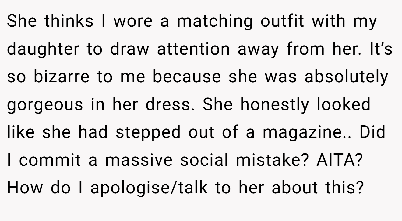 She thinks I wore a matching outfit with my daughter to draw attention away from her. It’s so bizarre to me because she was absolutely gorgeous in her dress. She honestly looked like she had stepped out of a magazine.. Did I commit a massive social mistake? AITA? How do I apologise/talk to her about this?