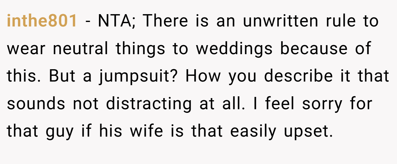 inthe801 − NTA; There is an unwritten rule to wear neutral things to weddings because of this. But a jumpsuit? How you describe it that sounds not distracting at all. I feel sorry for that guy if his wife is that easily upset.
