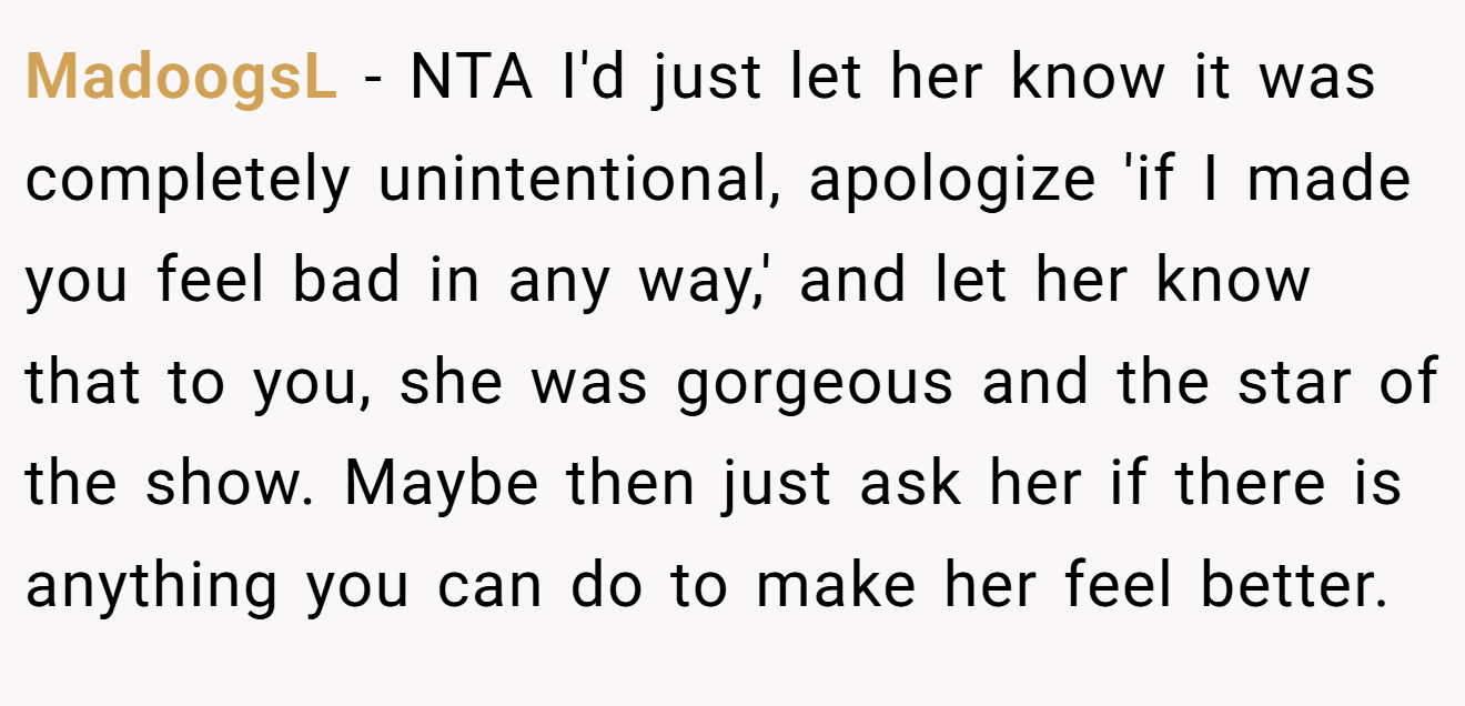MadoogsL − NTA I'd just let her know it was completely unintentional, apologize 'if I made you feel bad in any way,' and let her know that to you, she was gorgeous and the star of the show. Maybe then just ask her if there is anything you can do to make her feel better.