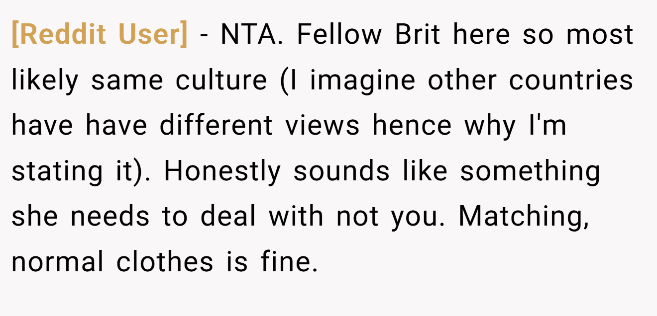 [Reddit User] − NTA. Fellow Brit here so most likely same culture (I imagine other countries have have different views hence why I'm stating it). Honestly sounds like something she needs to deal with not you. Matching, normal clothes is fine.
