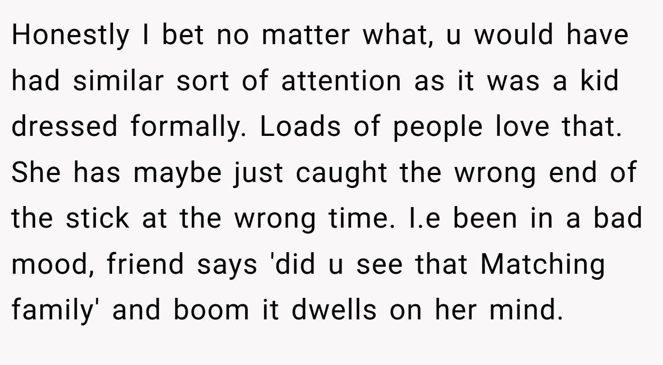 Honestly I bet no matter what, u would have had similar sort of attention as it was a kid dressed formally. Loads of people love that. She has maybe just caught the wrong end of the stick at the wrong time. I.e been in a bad mood, friend says 'did u see that Matching family' and boom it dwells on her mind.