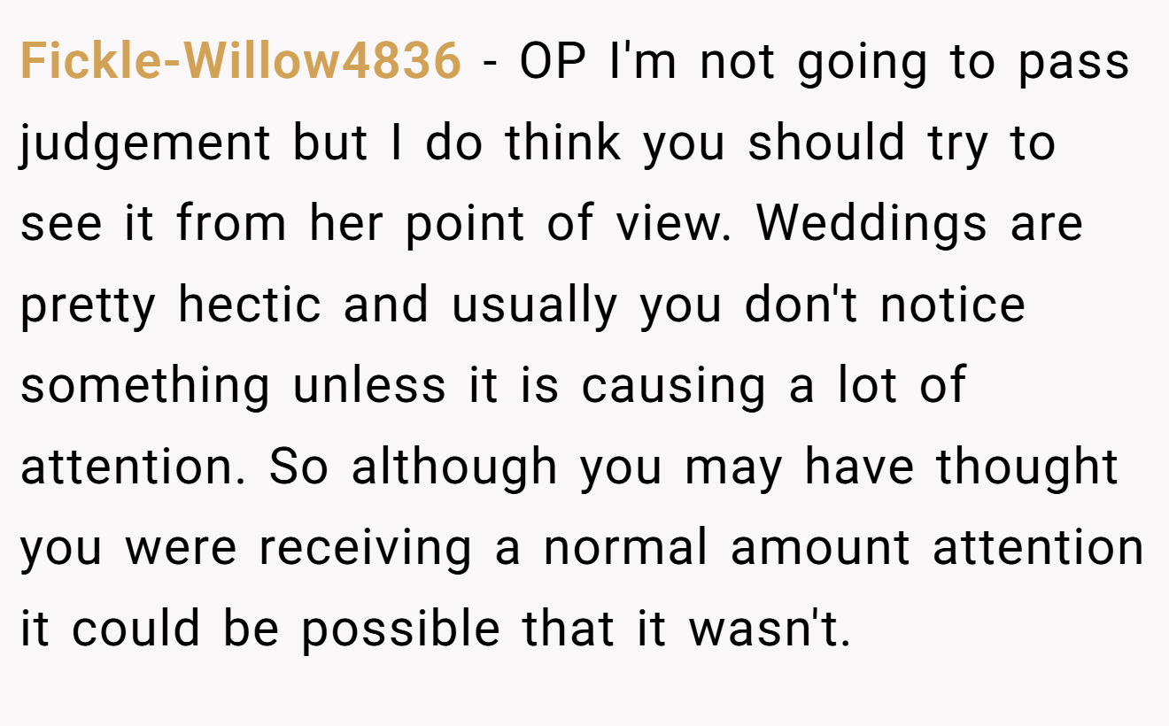 Fickle-Willow4836 − OP I'm not going to pass judgement but I do think you should try to see it from her point of view. Weddings are pretty hectic and usually you don't notice something unless it is causing a lot of attention. So although you may have thought you were receiving a normal amount attention it could be possible that it wasn't.