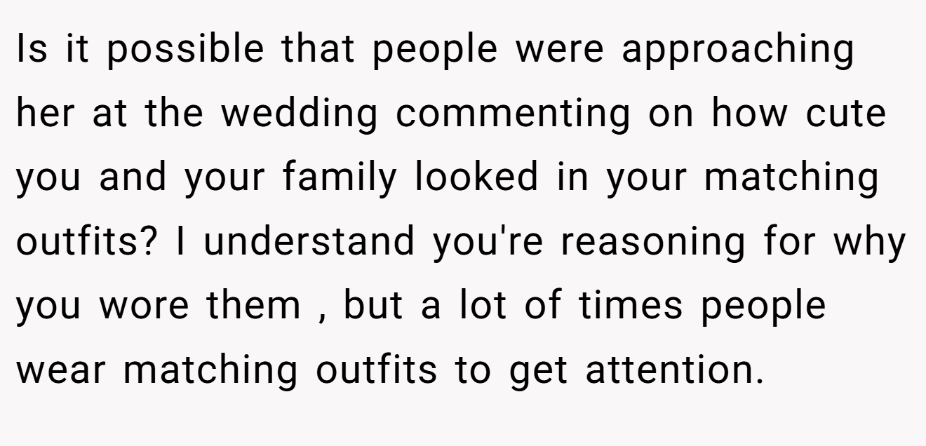 Is it possible that people were approaching her at the wedding commenting on how cute you and your family looked in your matching outfits? I understand you're reasoning for why you wore them , but a lot of times people wear matching outfits to get attention.