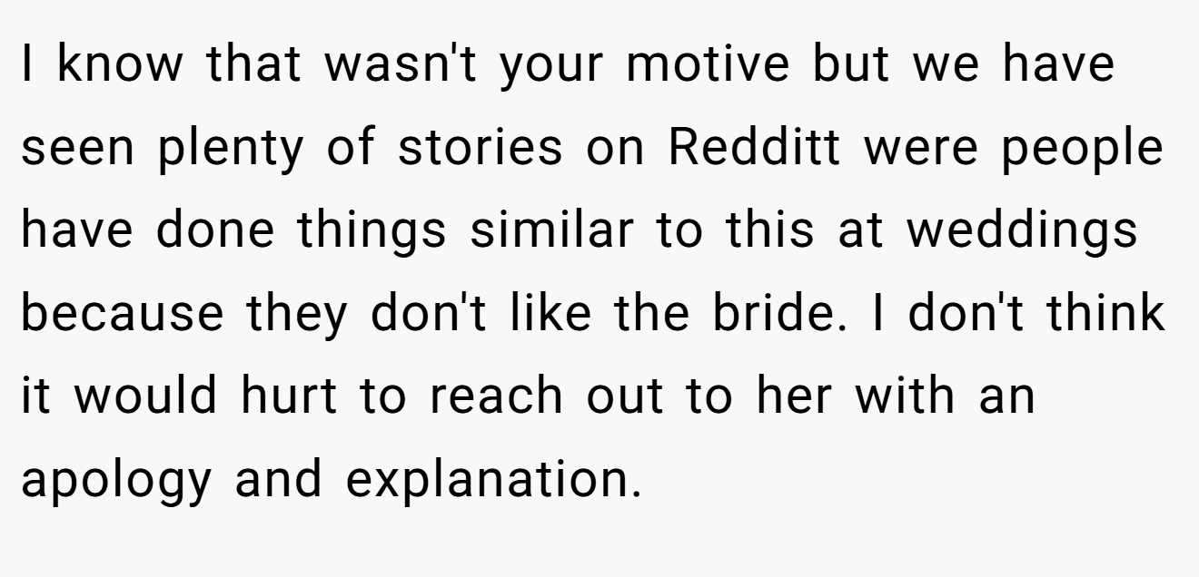 I know that wasn't your motive but we have seen plenty of stories on Redditt were people have done things similar to this at weddings because they don't like the bride. I don't think it would hurt to reach out to her with an apology and explanation.