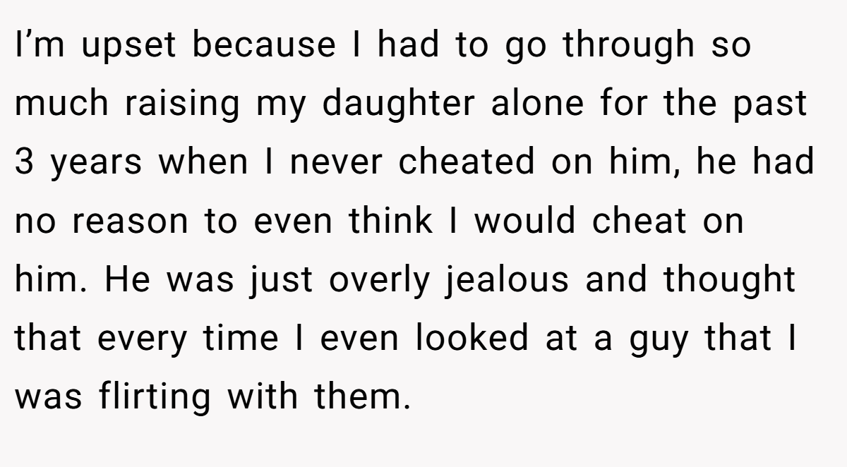 I’m upset because I had to go through so much raising my daughter alone for the past 3 years when I never cheated on him, he had no reason to even think I would cheat on him. He was just overly jealous and thought that every time I even looked at a guy that I was flirting with them.