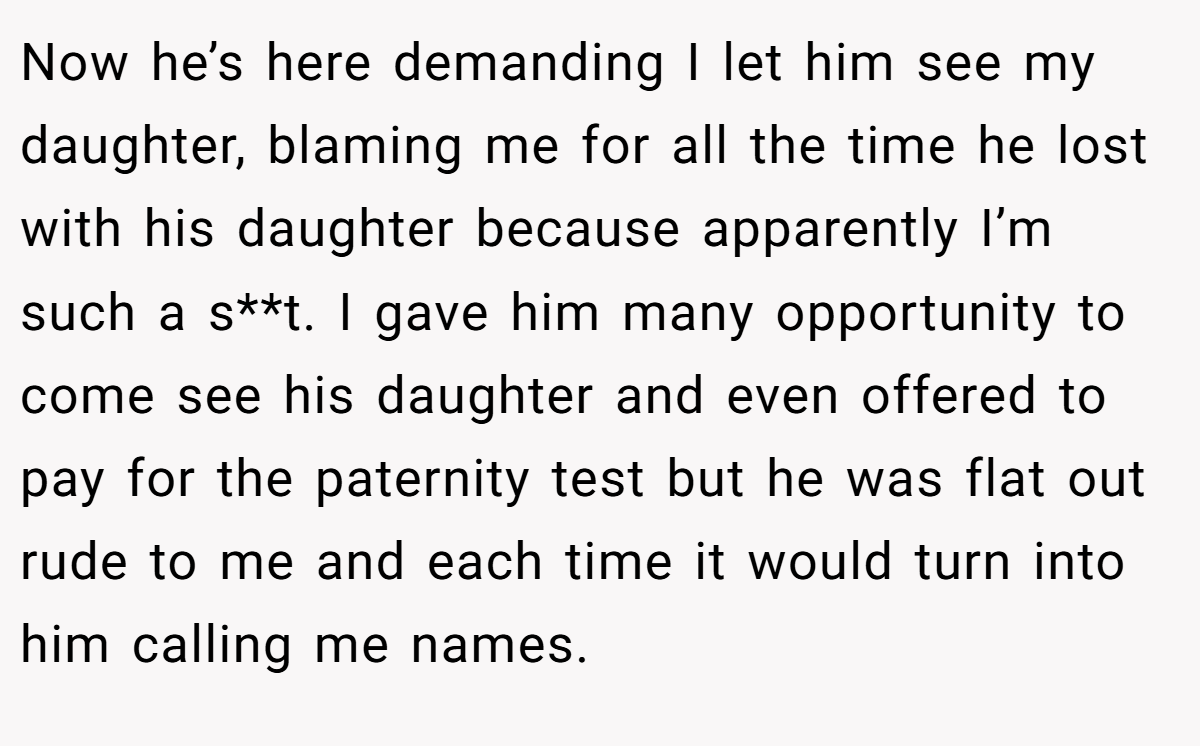 Now he’s here demanding I let him see my daughter, blaming me for all the time he lost with his daughter because apparently I’m such a s**t. I gave him many opportunity to come see his daughter and even offered to pay for the paternity test but he was flat out rude to me and each time it would turn into him calling me names.