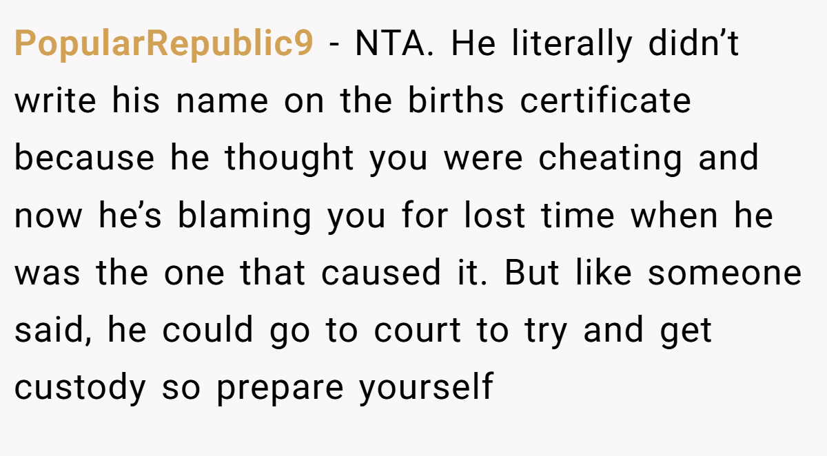 PopularRepublic9 − NTA. He literally didn’t write his name on the births certificate because he thought you were cheating and now he’s blaming you for lost time when he was the one that caused it. But like someone said, he could go to court to try and get custody so prepare yourself