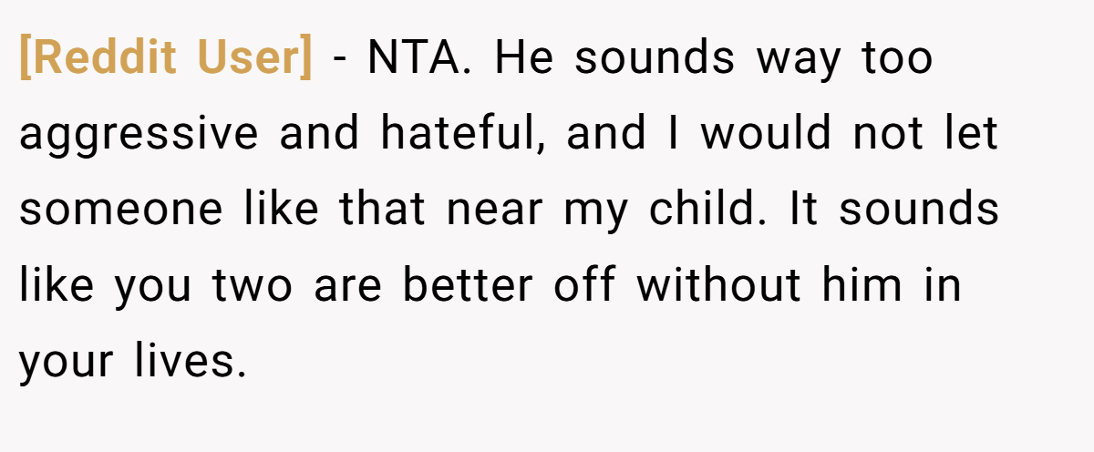 [Reddit User] − NTA. He sounds way too aggressive and hateful, and I would not let someone like that near my child. It sounds like you two are better off without him in your lives.