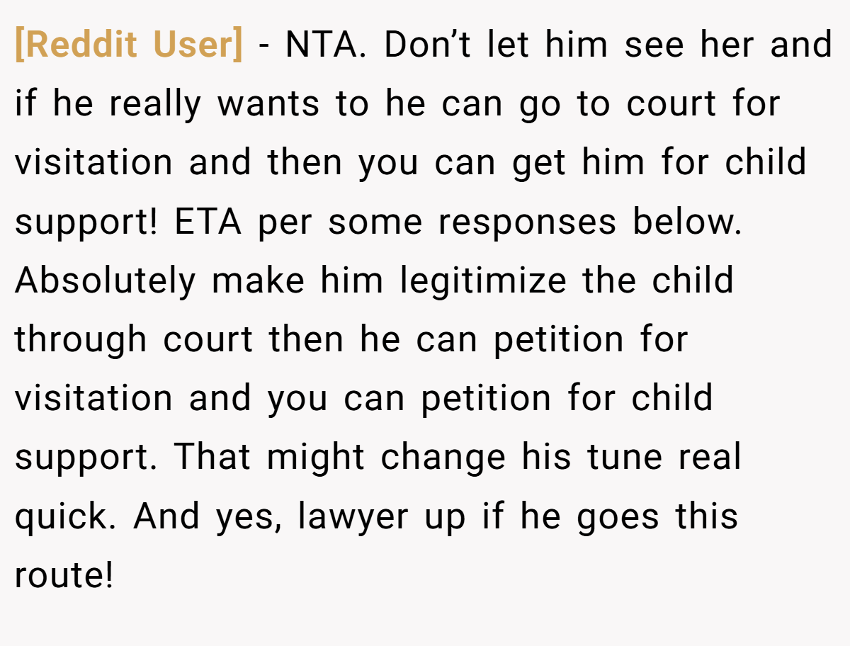 [Reddit User] − NTA. Don’t let him see her and if he really wants to he can go to court for visitation and then you can get him for child support! ETA per some responses below. Absolutely make him legitimize the child through court then he can petition for visitation and you can petition for child support. That might change his tune real quick. And yes, lawyer up if he goes this route!