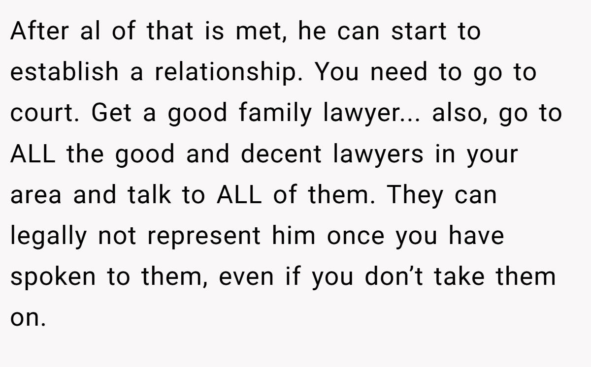 After al of that is met, he can start to establish a relationship. You need to go to court. Get a good family lawyer... also, go to ALL the good and decent lawyers in your area and talk to ALL of them. They can legally not represent him once you have spoken to them, even if you don’t take them on.