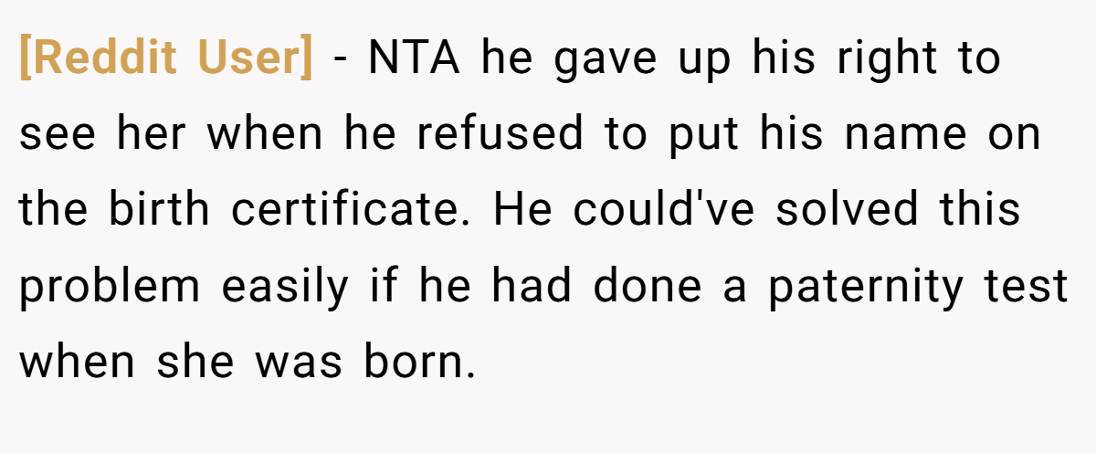 [Reddit User] − NTA he gave up his right to see her when he refused to put his name on the birth certificate. He could've solved this problem easily if he had done a paternity test when she was born.
