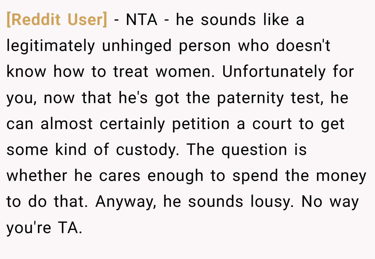 [Reddit User] − NTA - he sounds like a legitimately unhinged person who doesn't know how to treat women. Unfortunately for you, now that he's got the paternity test, he can almost certainly petition a court to get some kind of custody. The question is whether he cares enough to spend the money to do that. Anyway, he sounds lousy. No way you're TA.