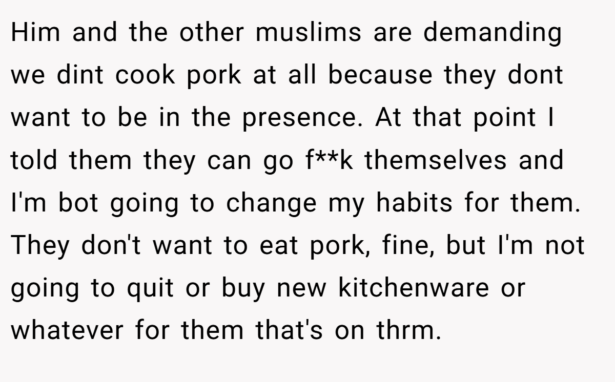 Him and the other muslims are demanding we dint cook pork at all because they dont want to be in the presence. At that point I told them they can go f**k themselves and I'm bot going to change my habits for them. They don't want to eat pork, fine, but I'm not going to quit or buy new kitchenware or whatever for them that's on thrm.