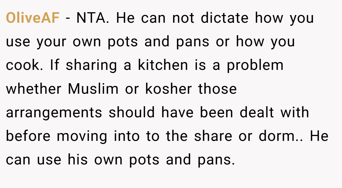 OliveAF − NTA. He can not dictate how you use your own pots and pans or how you cook. If sharing a kitchen is a problem whether Muslim or kosher those arrangements should have been dealt with before moving into to the share or dorm.. He can use his own pots and pans.
