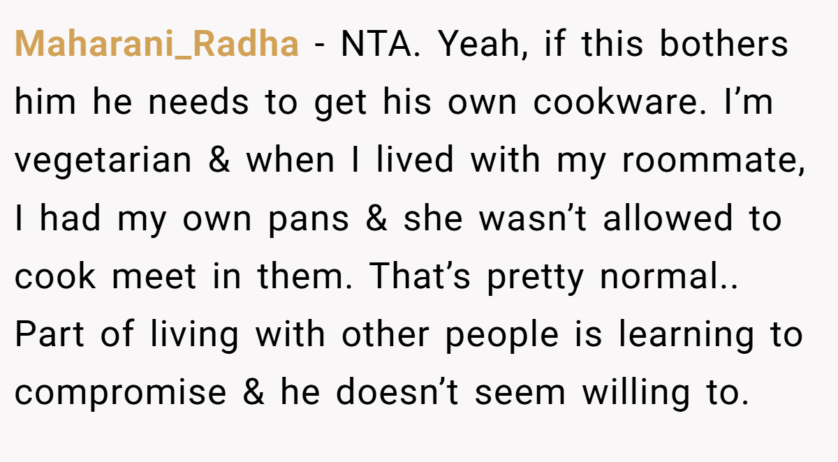 Maharani_Radha − NTA. Yeah, if this bothers him he needs to get his own cookware. I’m vegetarian & when I lived with my roommate, I had my own pans & she wasn’t allowed to cook meet in them. That’s pretty normal.. Part of living with other people is learning to compromise & he doesn’t seem willing to.