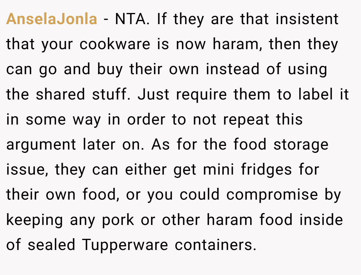 AnselaJonla − NTA. If they are that insistent that your cookware is now haram, then they can go and buy their own instead of using the shared stuff. Just require them to label it in some way in order to not repeat this argument later on. As for the food storage issue, they can either get mini fridges for their own food, or you could compromise by keeping any pork or other haram food inside of sealed Tupperware containers.