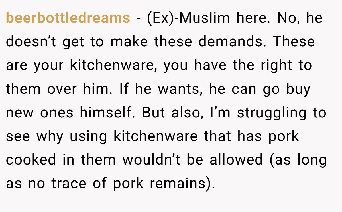 beerbottledreams − (Ex)-Muslim here. No, he doesn’t get to make these demands. These are your kitchenware, you have the right to them over him. If he wants, he can go buy new ones himself. But also, I’m struggling to see why using kitchenware that has pork cooked in them wouldn’t be allowed (as long as no trace of pork remains).