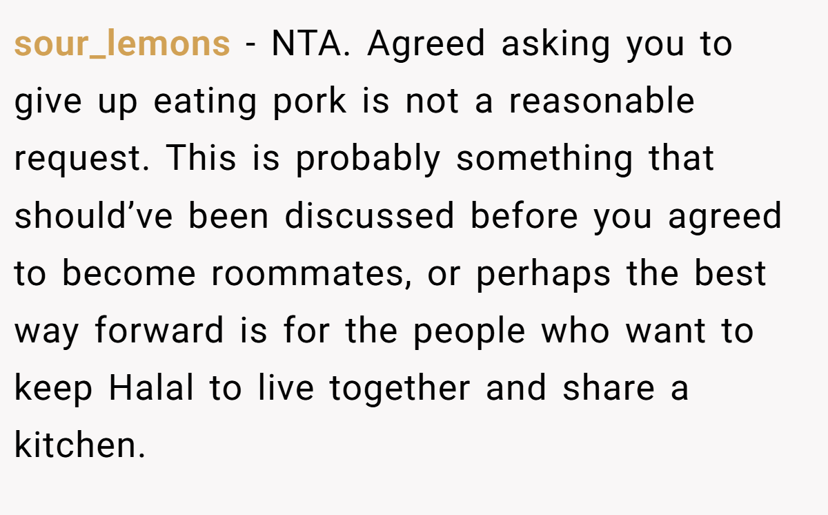 sour_lemons − NTA. Agreed asking you to give up eating pork is not a reasonable request. This is probably something that should’ve been discussed before you agreed to become roommates, or perhaps the best way forward is for the people who want to keep Halal to live together and share a kitchen.