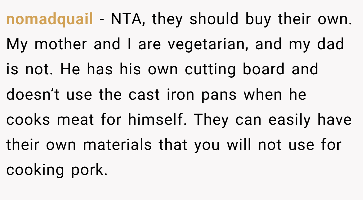 nomadquail − NTA, they should buy their own. My mother and I are vegetarian, and my dad is not. He has his own cutting board and doesn’t use the cast iron pans when he cooks meat for himself. They can easily have their own materials that you will not use for cooking pork.