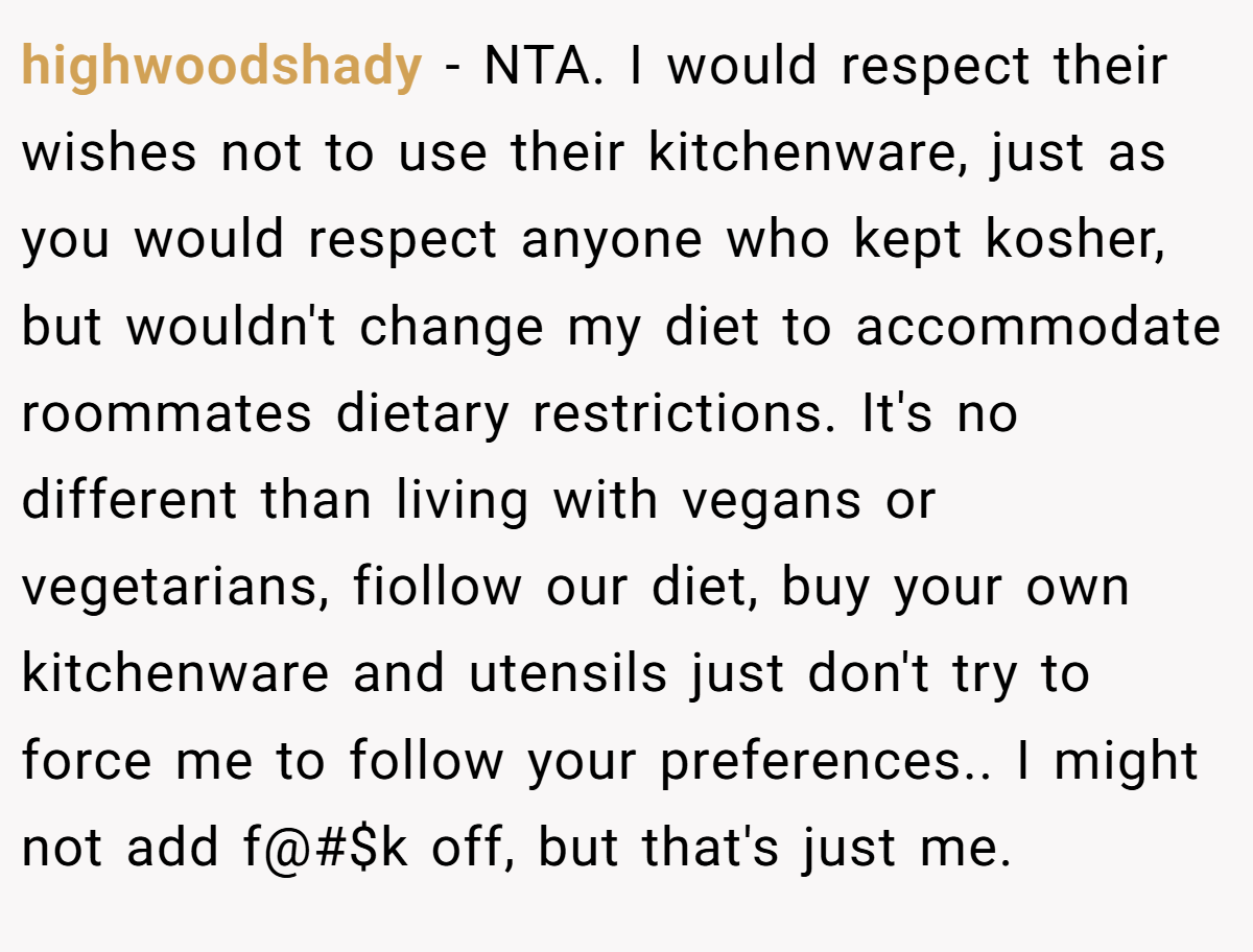 highwoodshady − NTA. I would respect their wishes not to use their kitchenware, just as you would respect anyone who kept kosher, but wouldn't change my diet to accommodate roommates dietary restrictions. It's no different than living with vegans or vegetarians, fiollow our diet, buy your own kitchenware and utensils just don't try to force me to follow your preferences.. I might not add f@#$k off, but that's just me.