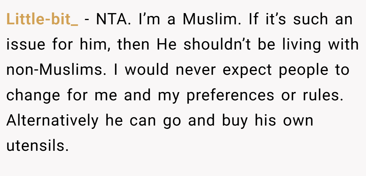 Little-bit_ − NTA. I’m a Muslim. If it’s such an issue for him, then He shouldn’t be living with non-Muslims. I would never expect people to change for me and my preferences or rules. Alternatively he can go and buy his own utensils.