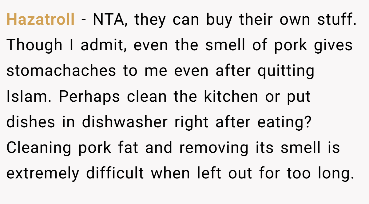Hazatroll − NTA, they can buy their own stuff. Though I admit, even the smell of pork gives stomachaches to me even after quitting Islam. Perhaps clean the kitchen or put dishes in dishwasher right after eating? Cleaning pork fat and removing its smell is extremely difficult when left out for too long.