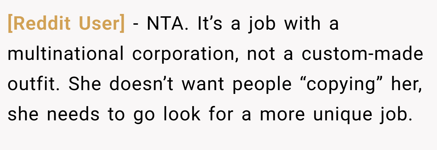 [Reddit User] − NTA. It’s a job with a multinational corporation, not a custom-made outfit. She doesn’t want people “copying” her, she needs to go look for a more unique job.