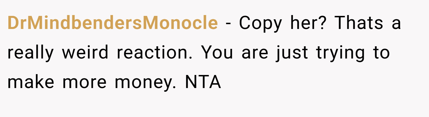 DrMindbendersMonocle − Copy her? Thats a really weird reaction. You are just trying to make more money. NTA