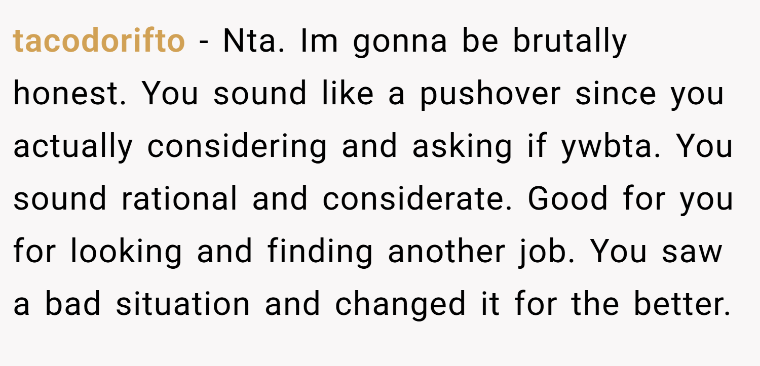 tacodorifto − Nta. Im gonna be brutally honest. You sound like a pushover since you actually considering and asking if ywbta. You sound rational and considerate. Good for you for looking and finding another job. You saw a bad situation and changed it for the better.