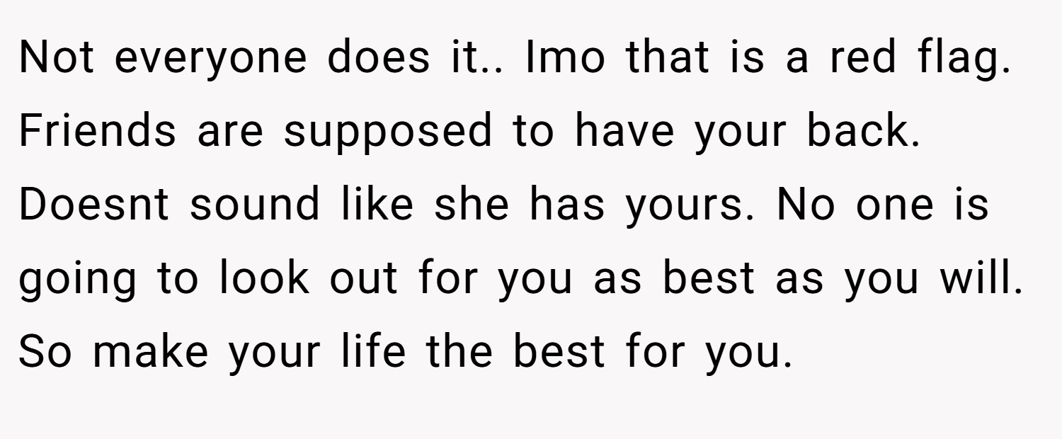Not everyone does it.. Imo that is a red flag. Friends are supposed to have your back. Doesnt sound like she has yours. No one is going to look out for you as best as you will. So make your life the best for you.