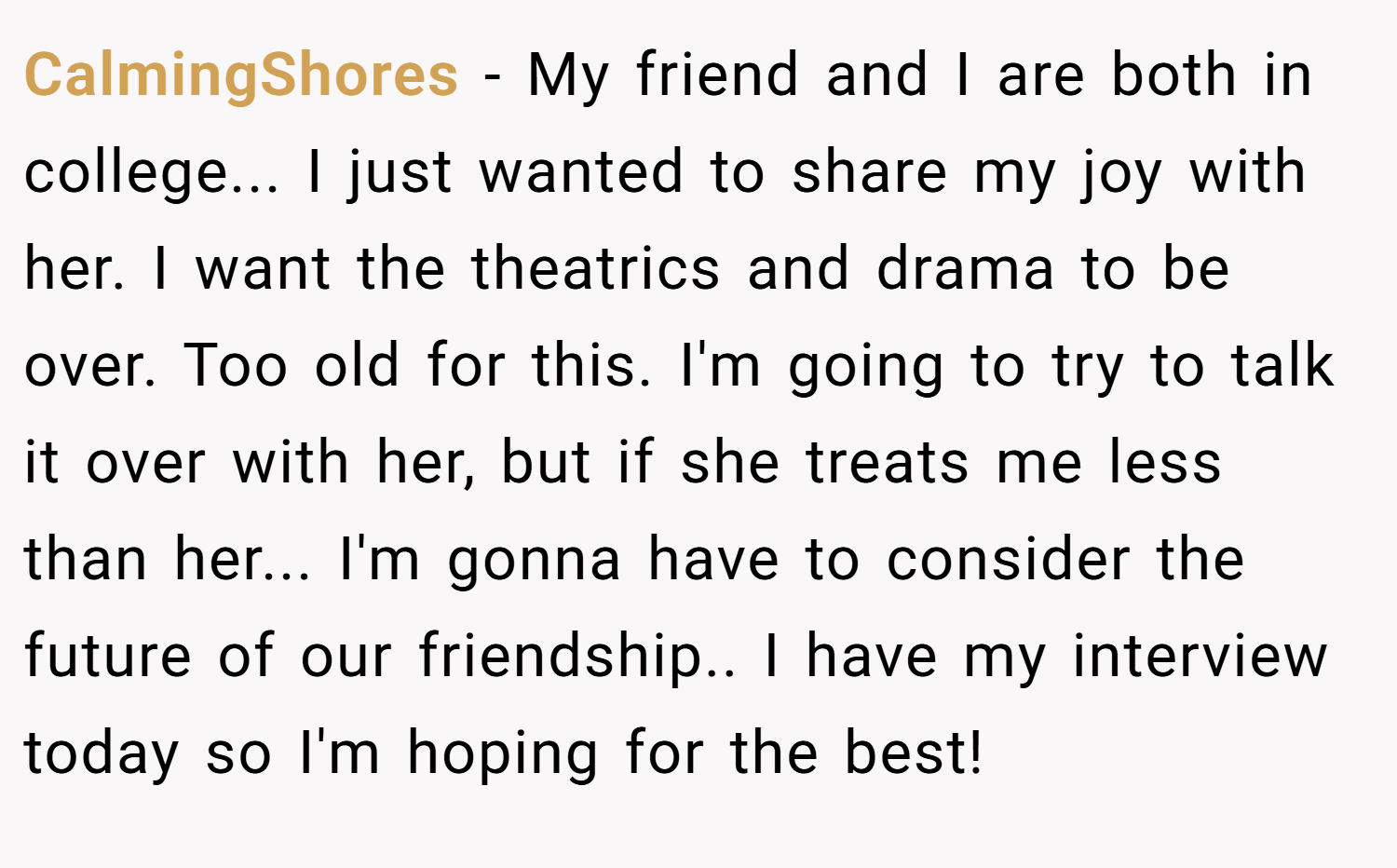 CalmingShores − My friend and I are both in college... I just wanted to share my joy with her. I want the theatrics and drama to be over. Too old for this. I'm going to try to talk it over with her, but if she treats me less than her... I'm gonna have to consider the future of our friendship.. I have my interview today so I'm hoping for the best!