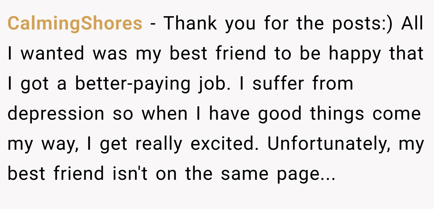 CalmingShores − Thank you for the posts:) All I wanted was my best friend to be happy that I got a better-paying job. I suffer from depression so when I have good things come my way, I get really excited. Unfortunately, my best friend isn't on the same page...