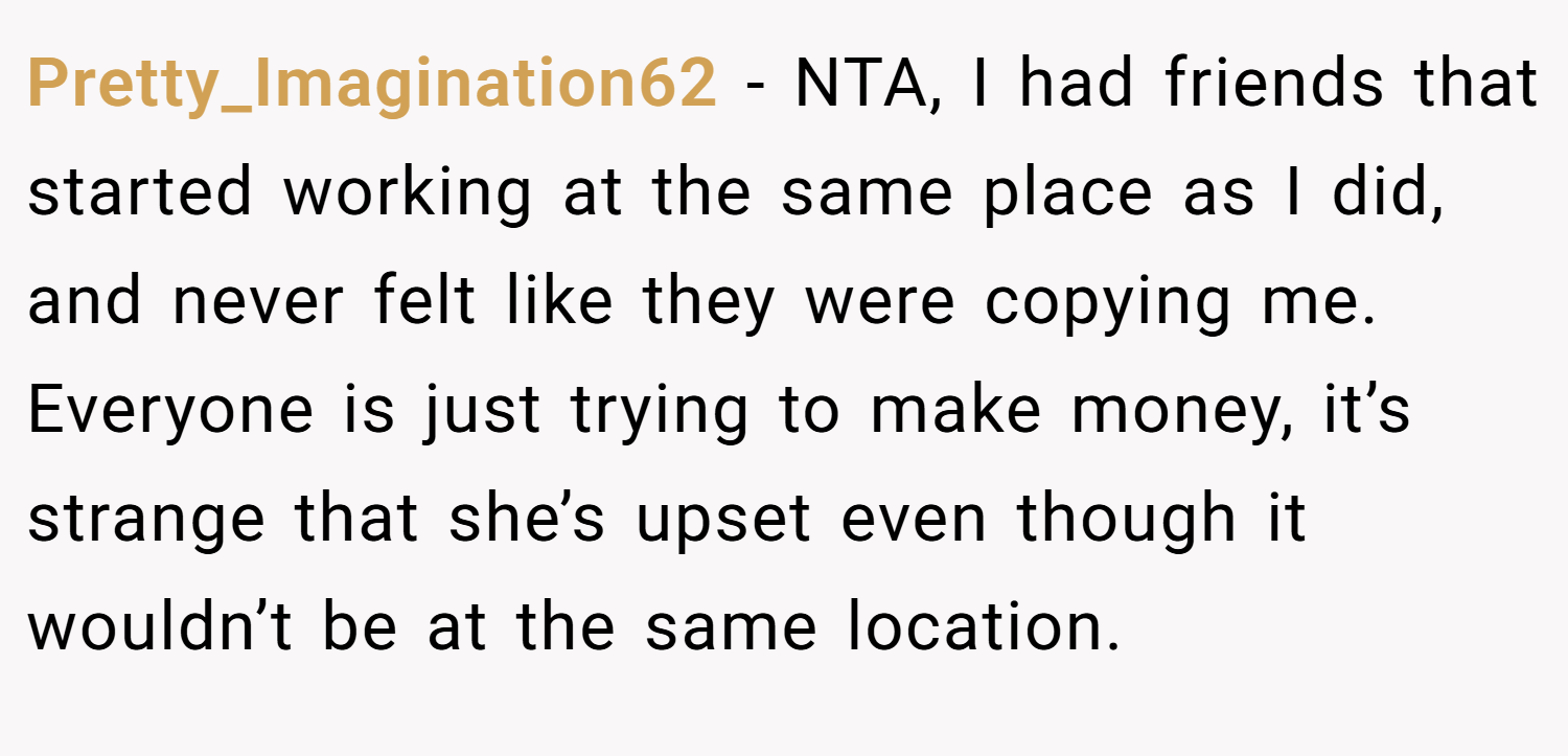 Pretty_Imagination62 − NTA, I had friends that started working at the same place as I did, and never felt like they were copying me. Everyone is just trying to make money, it’s strange that she’s upset even though it wouldn’t be at the same location.