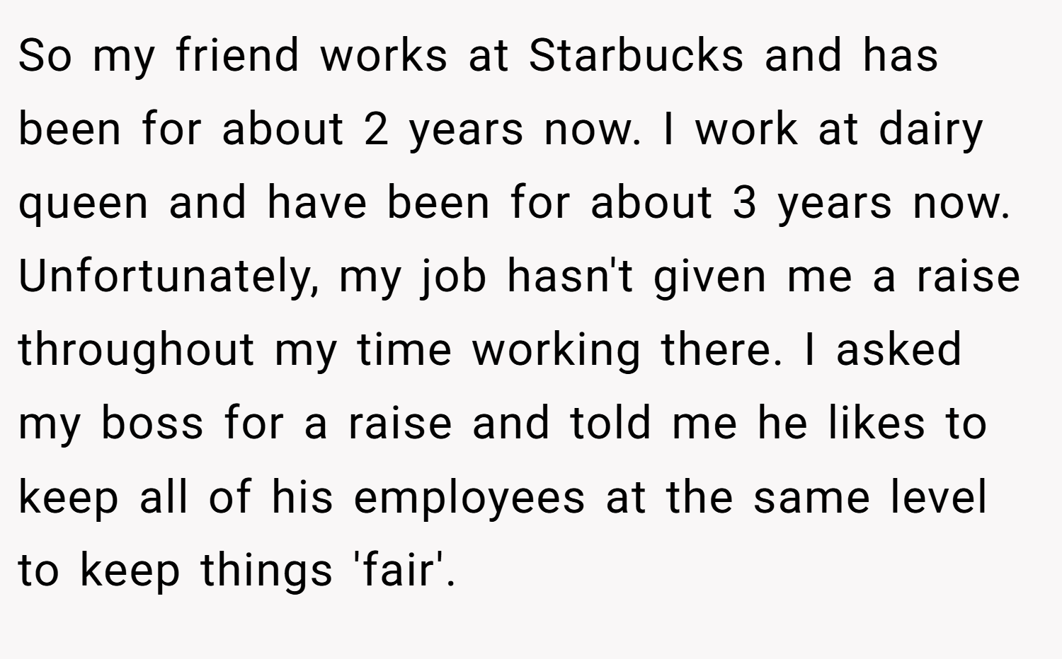So my friend works at Starbucks and has been for about 2 years now. I work at dairy queen and have been for about 3 years now. Unfortunately, my job hasn't given me a raise throughout my time working there. I asked my boss for a raise and told me he likes to keep all of his employees at the same level to keep things 'fair'.