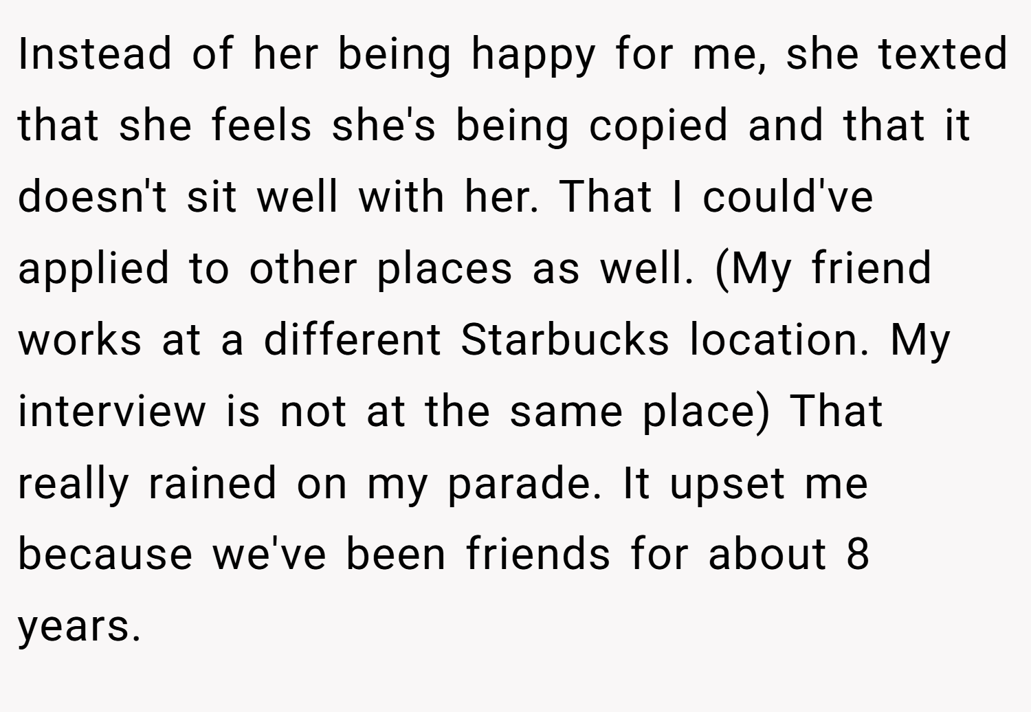 Instead of her being happy for me, she texted that she feels she's being copied and that it doesn't sit well with her. That I could've applied to other places as well. (My friend works at a different Starbucks location. My interview is not at the same place) That really rained on my parade. It upset me because we've been friends for about 8 years.