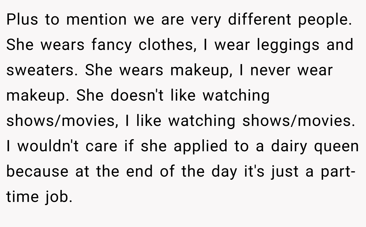 Plus to mention we are very different people. She wears fancy clothes, I wear leggings and sweaters. She wears makeup, I never wear makeup. She doesn't like watching shows/movies, I like watching shows/movies. I wouldn't care if she applied to a dairy queen because at the end of the day it's just a part-time job.