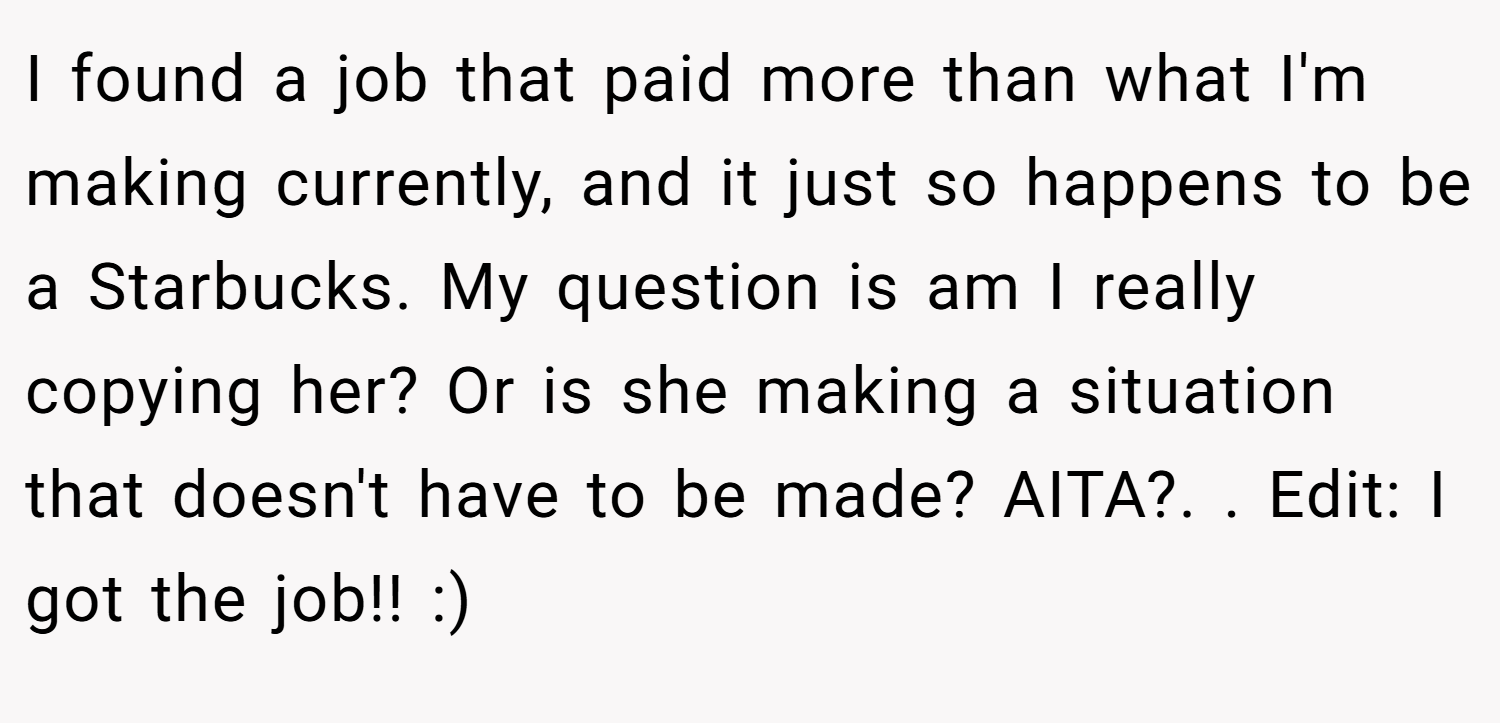 I found a job that paid more than what I'm making currently, and it just so happens to be a Starbucks. My question is am I really copying her? Or is she making a situation that doesn't have to be made? AITA?. ​. Edit: I got the job!! :)