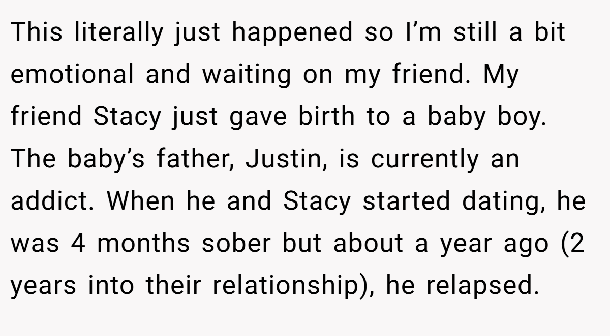 This literally just happened so I’m still a bit emotional and waiting on my friend. My friend Stacy just gave birth to a baby boy. The baby’s father, Justin, is currently an addict. When he and Stacy started dating, he was 4 months sober but about a year ago (2 years into their relationship), he relapsed.