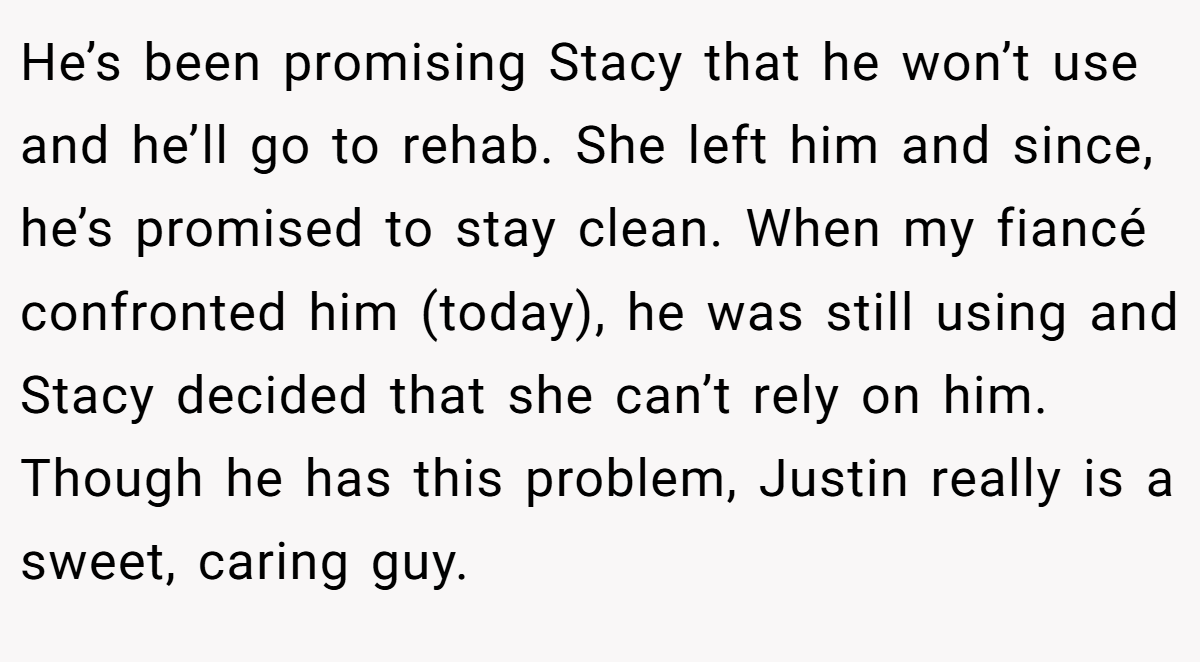 He’s been promising Stacy that he won’t use and he’ll go to rehab. She left him and since, he’s promised to stay clean. When my fiancé confronted him (today), he was still using and Stacy decided that she can’t rely on him. Though he has this problem, Justin really is a sweet, caring guy.
